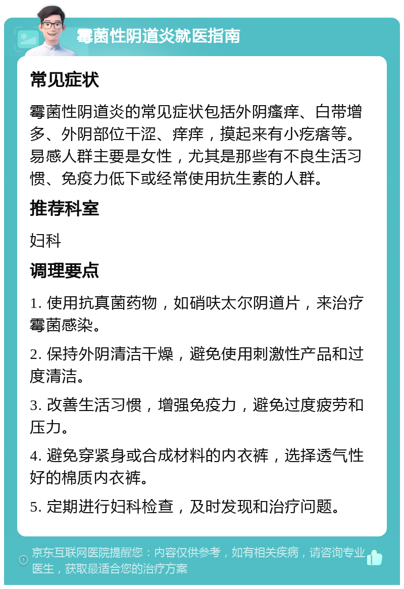 霉菌性阴道炎就医指南 常见症状 霉菌性阴道炎的常见症状包括外阴瘙痒、白带增多、外阴部位干涩、痒痒，摸起来有小疙瘩等。易感人群主要是女性，尤其是那些有不良生活习惯、免疫力低下或经常使用抗生素的人群。 推荐科室 妇科 调理要点 1. 使用抗真菌药物，如硝呋太尔阴道片，来治疗霉菌感染。 2. 保持外阴清洁干燥，避免使用刺激性产品和过度清洁。 3. 改善生活习惯，增强免疫力，避免过度疲劳和压力。 4. 避免穿紧身或合成材料的内衣裤，选择透气性好的棉质内衣裤。 5. 定期进行妇科检查，及时发现和治疗问题。