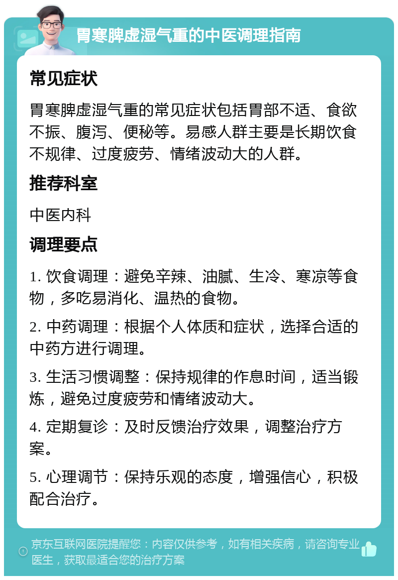 胃寒脾虚湿气重的中医调理指南 常见症状 胃寒脾虚湿气重的常见症状包括胃部不适、食欲不振、腹泻、便秘等。易感人群主要是长期饮食不规律、过度疲劳、情绪波动大的人群。 推荐科室 中医内科 调理要点 1. 饮食调理：避免辛辣、油腻、生冷、寒凉等食物，多吃易消化、温热的食物。 2. 中药调理：根据个人体质和症状，选择合适的中药方进行调理。 3. 生活习惯调整：保持规律的作息时间，适当锻炼，避免过度疲劳和情绪波动大。 4. 定期复诊：及时反馈治疗效果，调整治疗方案。 5. 心理调节：保持乐观的态度，增强信心，积极配合治疗。