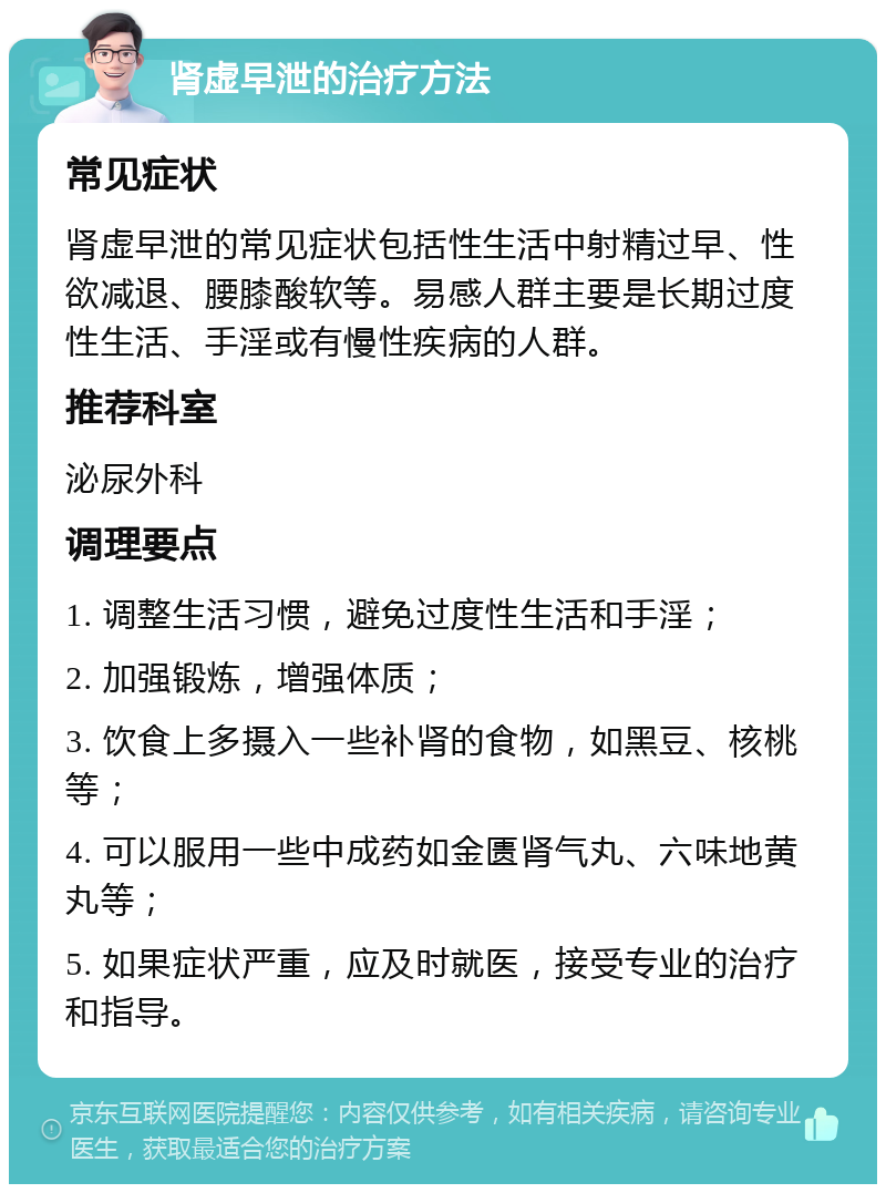 肾虚早泄的治疗方法 常见症状 肾虚早泄的常见症状包括性生活中射精过早、性欲减退、腰膝酸软等。易感人群主要是长期过度性生活、手淫或有慢性疾病的人群。 推荐科室 泌尿外科 调理要点 1. 调整生活习惯，避免过度性生活和手淫； 2. 加强锻炼，增强体质； 3. 饮食上多摄入一些补肾的食物，如黑豆、核桃等； 4. 可以服用一些中成药如金匮肾气丸、六味地黄丸等； 5. 如果症状严重，应及时就医，接受专业的治疗和指导。