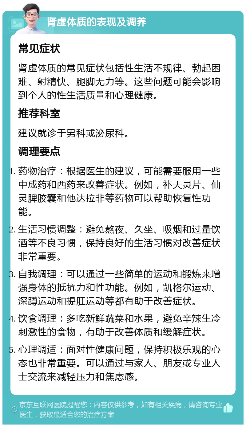 肾虚体质的表现及调养 常见症状 肾虚体质的常见症状包括性生活不规律、勃起困难、射精快、腿脚无力等。这些问题可能会影响到个人的性生活质量和心理健康。 推荐科室 建议就诊于男科或泌尿科。 调理要点 药物治疗：根据医生的建议，可能需要服用一些中成药和西药来改善症状。例如，补天灵片、仙灵脾胶囊和他达拉非等药物可以帮助恢复性功能。 生活习惯调整：避免熬夜、久坐、吸烟和过量饮酒等不良习惯，保持良好的生活习惯对改善症状非常重要。 自我调理：可以通过一些简单的运动和锻炼来增强身体的抵抗力和性功能。例如，凯格尔运动、深蹲运动和提肛运动等都有助于改善症状。 饮食调理：多吃新鲜蔬菜和水果，避免辛辣生冷刺激性的食物，有助于改善体质和缓解症状。 心理调适：面对性健康问题，保持积极乐观的心态也非常重要。可以通过与家人、朋友或专业人士交流来减轻压力和焦虑感。