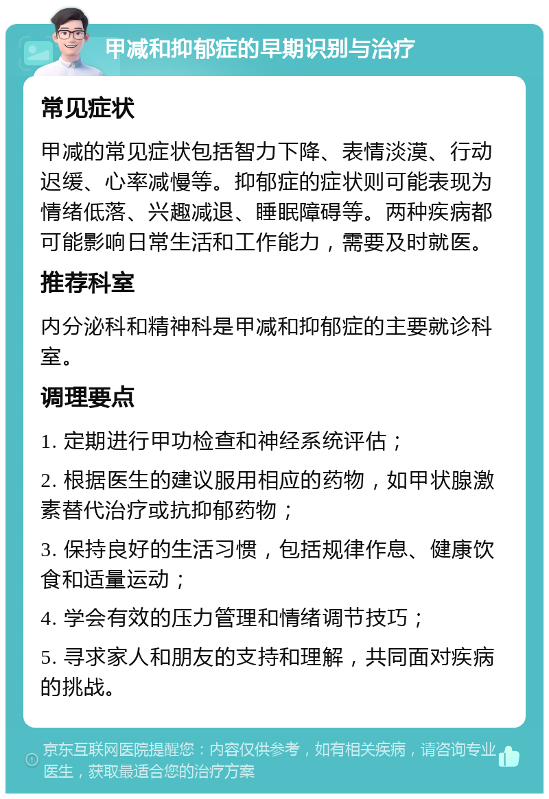 甲减和抑郁症的早期识别与治疗 常见症状 甲减的常见症状包括智力下降、表情淡漠、行动迟缓、心率减慢等。抑郁症的症状则可能表现为情绪低落、兴趣减退、睡眠障碍等。两种疾病都可能影响日常生活和工作能力，需要及时就医。 推荐科室 内分泌科和精神科是甲减和抑郁症的主要就诊科室。 调理要点 1. 定期进行甲功检查和神经系统评估； 2. 根据医生的建议服用相应的药物，如甲状腺激素替代治疗或抗抑郁药物； 3. 保持良好的生活习惯，包括规律作息、健康饮食和适量运动； 4. 学会有效的压力管理和情绪调节技巧； 5. 寻求家人和朋友的支持和理解，共同面对疾病的挑战。