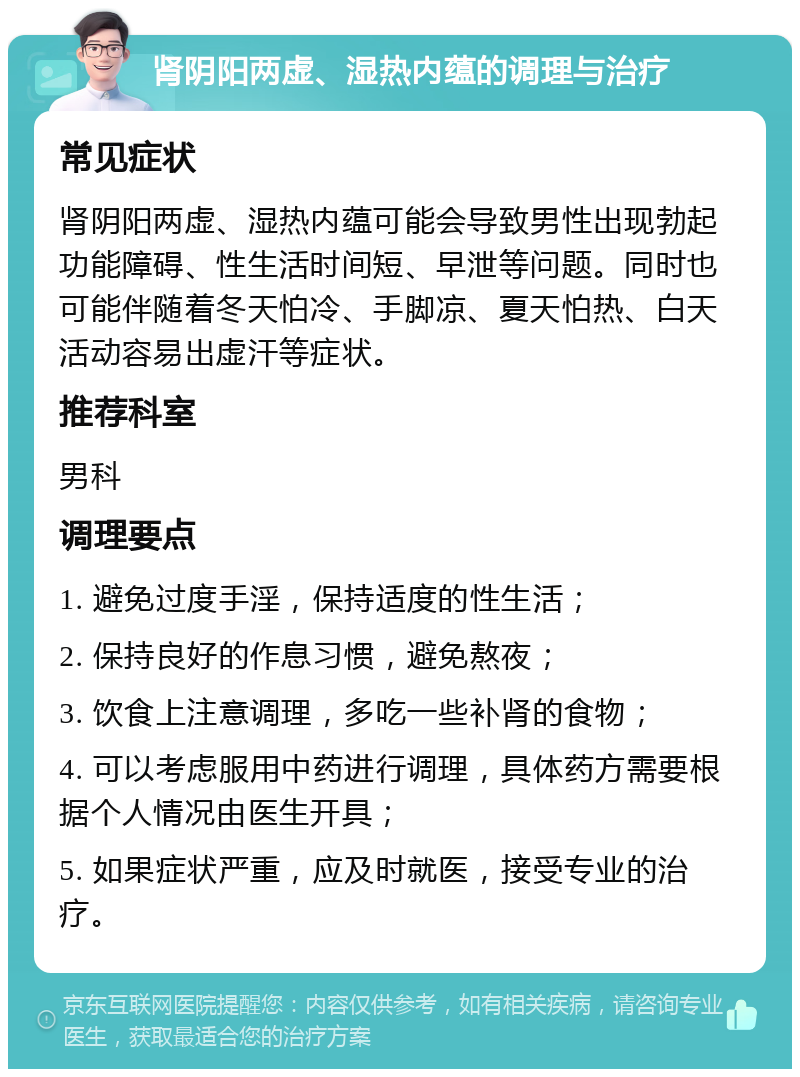 肾阴阳两虚、湿热内蕴的调理与治疗 常见症状 肾阴阳两虚、湿热内蕴可能会导致男性出现勃起功能障碍、性生活时间短、早泄等问题。同时也可能伴随着冬天怕冷、手脚凉、夏天怕热、白天活动容易出虚汗等症状。 推荐科室 男科 调理要点 1. 避免过度手淫，保持适度的性生活； 2. 保持良好的作息习惯，避免熬夜； 3. 饮食上注意调理，多吃一些补肾的食物； 4. 可以考虑服用中药进行调理，具体药方需要根据个人情况由医生开具； 5. 如果症状严重，应及时就医，接受专业的治疗。