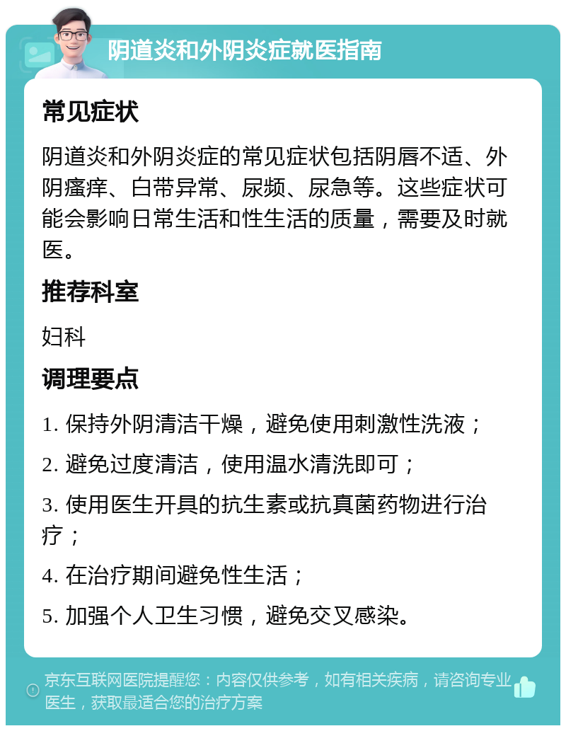 阴道炎和外阴炎症就医指南 常见症状 阴道炎和外阴炎症的常见症状包括阴唇不适、外阴瘙痒、白带异常、尿频、尿急等。这些症状可能会影响日常生活和性生活的质量，需要及时就医。 推荐科室 妇科 调理要点 1. 保持外阴清洁干燥，避免使用刺激性洗液； 2. 避免过度清洁，使用温水清洗即可； 3. 使用医生开具的抗生素或抗真菌药物进行治疗； 4. 在治疗期间避免性生活； 5. 加强个人卫生习惯，避免交叉感染。