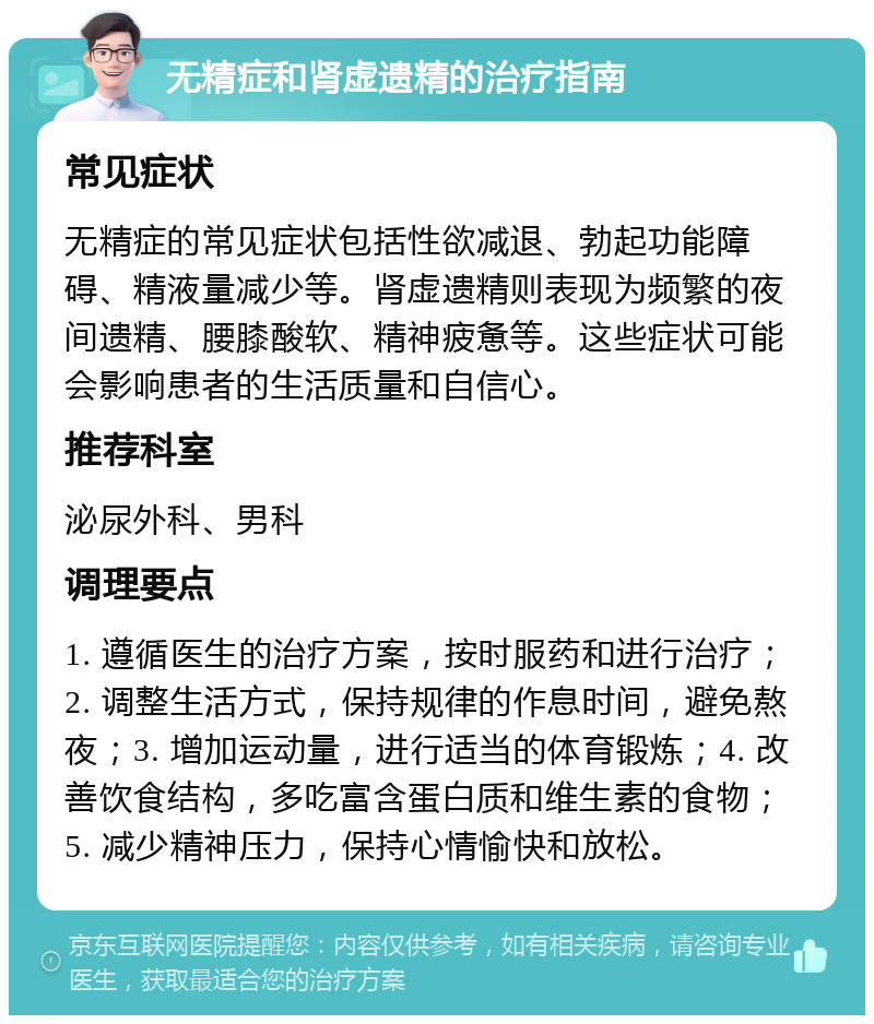 无精症和肾虚遗精的治疗指南 常见症状 无精症的常见症状包括性欲减退、勃起功能障碍、精液量减少等。肾虚遗精则表现为频繁的夜间遗精、腰膝酸软、精神疲惫等。这些症状可能会影响患者的生活质量和自信心。 推荐科室 泌尿外科、男科 调理要点 1. 遵循医生的治疗方案，按时服药和进行治疗；2. 调整生活方式，保持规律的作息时间，避免熬夜；3. 增加运动量，进行适当的体育锻炼；4. 改善饮食结构，多吃富含蛋白质和维生素的食物；5. 减少精神压力，保持心情愉快和放松。