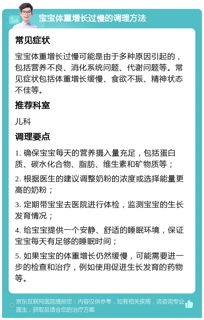 宝宝体重增长过慢的调理方法 常见症状 宝宝体重增长过慢可能是由于多种原因引起的，包括营养不良、消化系统问题、代谢问题等。常见症状包括体重增长缓慢、食欲不振、精神状态不佳等。 推荐科室 儿科 调理要点 1. 确保宝宝每天的营养摄入量充足，包括蛋白质、碳水化合物、脂肪、维生素和矿物质等； 2. 根据医生的建议调整奶粉的浓度或选择能量更高的奶粉； 3. 定期带宝宝去医院进行体检，监测宝宝的生长发育情况； 4. 给宝宝提供一个安静、舒适的睡眠环境，保证宝宝每天有足够的睡眠时间； 5. 如果宝宝的体重增长仍然缓慢，可能需要进一步的检查和治疗，例如使用促进生长发育的药物等。