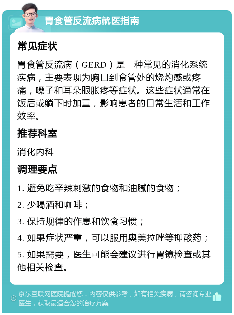 胃食管反流病就医指南 常见症状 胃食管反流病（GERD）是一种常见的消化系统疾病，主要表现为胸口到食管处的烧灼感或疼痛，嗓子和耳朵眼胀疼等症状。这些症状通常在饭后或躺下时加重，影响患者的日常生活和工作效率。 推荐科室 消化内科 调理要点 1. 避免吃辛辣刺激的食物和油腻的食物； 2. 少喝酒和咖啡； 3. 保持规律的作息和饮食习惯； 4. 如果症状严重，可以服用奥美拉唑等抑酸药； 5. 如果需要，医生可能会建议进行胃镜检查或其他相关检查。