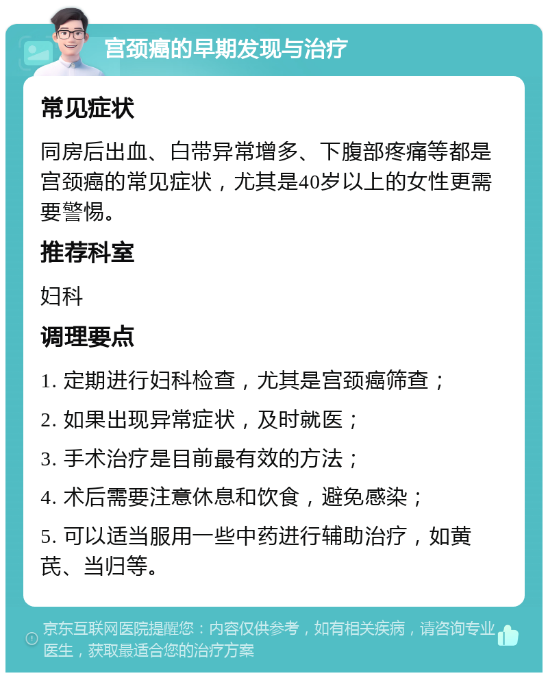 宫颈癌的早期发现与治疗 常见症状 同房后出血、白带异常增多、下腹部疼痛等都是宫颈癌的常见症状，尤其是40岁以上的女性更需要警惕。 推荐科室 妇科 调理要点 1. 定期进行妇科检查，尤其是宫颈癌筛查； 2. 如果出现异常症状，及时就医； 3. 手术治疗是目前最有效的方法； 4. 术后需要注意休息和饮食，避免感染； 5. 可以适当服用一些中药进行辅助治疗，如黄芪、当归等。