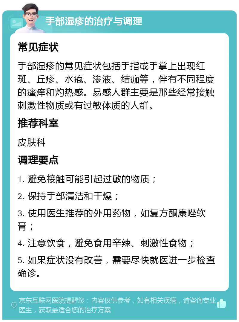 手部湿疹的治疗与调理 常见症状 手部湿疹的常见症状包括手指或手掌上出现红斑、丘疹、水疱、渗液、结痂等，伴有不同程度的瘙痒和灼热感。易感人群主要是那些经常接触刺激性物质或有过敏体质的人群。 推荐科室 皮肤科 调理要点 1. 避免接触可能引起过敏的物质； 2. 保持手部清洁和干燥； 3. 使用医生推荐的外用药物，如复方酮康唑软膏； 4. 注意饮食，避免食用辛辣、刺激性食物； 5. 如果症状没有改善，需要尽快就医进一步检查确诊。