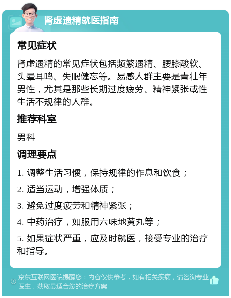 肾虚遗精就医指南 常见症状 肾虚遗精的常见症状包括频繁遗精、腰膝酸软、头晕耳鸣、失眠健忘等。易感人群主要是青壮年男性，尤其是那些长期过度疲劳、精神紧张或性生活不规律的人群。 推荐科室 男科 调理要点 1. 调整生活习惯，保持规律的作息和饮食； 2. 适当运动，增强体质； 3. 避免过度疲劳和精神紧张； 4. 中药治疗，如服用六味地黄丸等； 5. 如果症状严重，应及时就医，接受专业的治疗和指导。