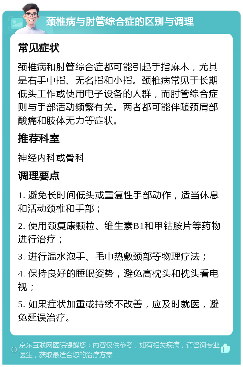 颈椎病与肘管综合症的区别与调理 常见症状 颈椎病和肘管综合症都可能引起手指麻木，尤其是右手中指、无名指和小指。颈椎病常见于长期低头工作或使用电子设备的人群，而肘管综合症则与手部活动频繁有关。两者都可能伴随颈肩部酸痛和肢体无力等症状。 推荐科室 神经内科或骨科 调理要点 1. 避免长时间低头或重复性手部动作，适当休息和活动颈椎和手部； 2. 使用颈复康颗粒、维生素B1和甲钴胺片等药物进行治疗； 3. 进行温水泡手、毛巾热敷颈部等物理疗法； 4. 保持良好的睡眠姿势，避免高枕头和枕头看电视； 5. 如果症状加重或持续不改善，应及时就医，避免延误治疗。