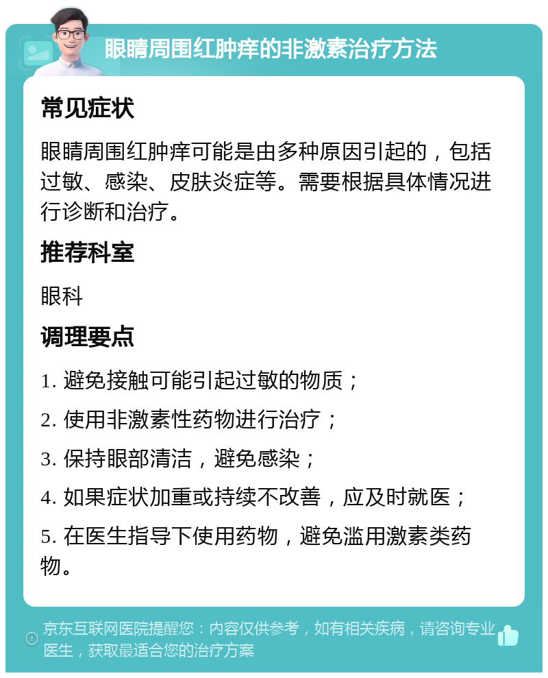 眼睛周围红肿痒的非激素治疗方法 常见症状 眼睛周围红肿痒可能是由多种原因引起的，包括过敏、感染、皮肤炎症等。需要根据具体情况进行诊断和治疗。 推荐科室 眼科 调理要点 1. 避免接触可能引起过敏的物质； 2. 使用非激素性药物进行治疗； 3. 保持眼部清洁，避免感染； 4. 如果症状加重或持续不改善，应及时就医； 5. 在医生指导下使用药物，避免滥用激素类药物。