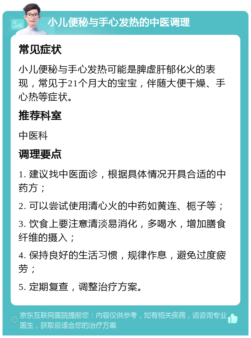 小儿便秘与手心发热的中医调理 常见症状 小儿便秘与手心发热可能是脾虚肝郁化火的表现，常见于21个月大的宝宝，伴随大便干燥、手心热等症状。 推荐科室 中医科 调理要点 1. 建议找中医面诊，根据具体情况开具合适的中药方； 2. 可以尝试使用清心火的中药如黄连、栀子等； 3. 饮食上要注意清淡易消化，多喝水，增加膳食纤维的摄入； 4. 保持良好的生活习惯，规律作息，避免过度疲劳； 5. 定期复查，调整治疗方案。