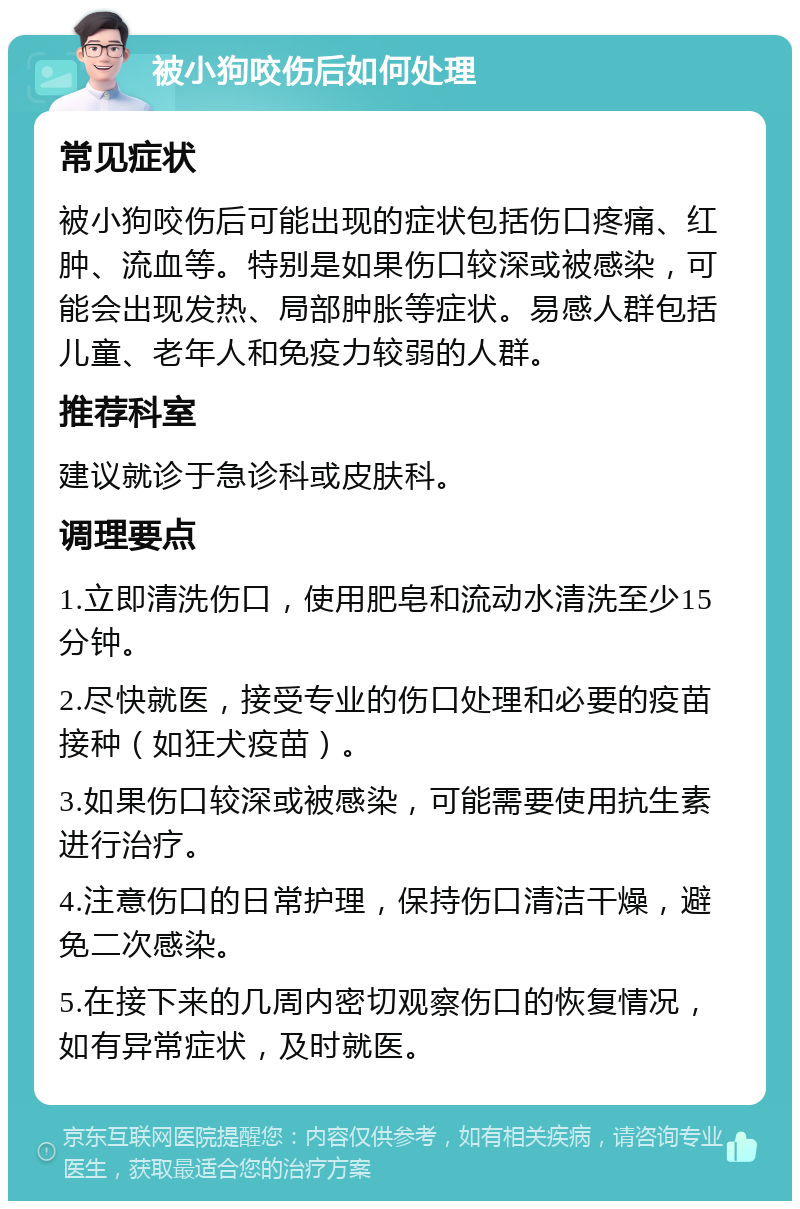 被小狗咬伤后如何处理 常见症状 被小狗咬伤后可能出现的症状包括伤口疼痛、红肿、流血等。特别是如果伤口较深或被感染，可能会出现发热、局部肿胀等症状。易感人群包括儿童、老年人和免疫力较弱的人群。 推荐科室 建议就诊于急诊科或皮肤科。 调理要点 1.立即清洗伤口，使用肥皂和流动水清洗至少15分钟。 2.尽快就医，接受专业的伤口处理和必要的疫苗接种（如狂犬疫苗）。 3.如果伤口较深或被感染，可能需要使用抗生素进行治疗。 4.注意伤口的日常护理，保持伤口清洁干燥，避免二次感染。 5.在接下来的几周内密切观察伤口的恢复情况，如有异常症状，及时就医。