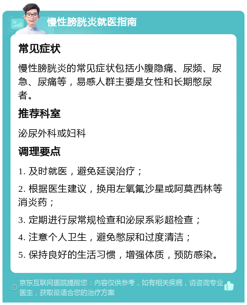 慢性膀胱炎就医指南 常见症状 慢性膀胱炎的常见症状包括小腹隐痛、尿频、尿急、尿痛等，易感人群主要是女性和长期憋尿者。 推荐科室 泌尿外科或妇科 调理要点 1. 及时就医，避免延误治疗； 2. 根据医生建议，换用左氧氟沙星或阿莫西林等消炎药； 3. 定期进行尿常规检查和泌尿系彩超检查； 4. 注意个人卫生，避免憋尿和过度清洁； 5. 保持良好的生活习惯，增强体质，预防感染。