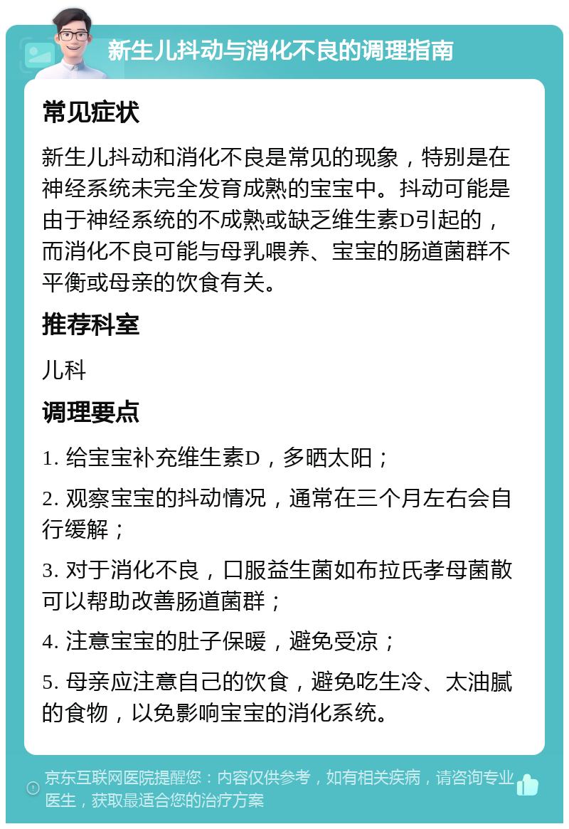 新生儿抖动与消化不良的调理指南 常见症状 新生儿抖动和消化不良是常见的现象，特别是在神经系统未完全发育成熟的宝宝中。抖动可能是由于神经系统的不成熟或缺乏维生素D引起的，而消化不良可能与母乳喂养、宝宝的肠道菌群不平衡或母亲的饮食有关。 推荐科室 儿科 调理要点 1. 给宝宝补充维生素D，多晒太阳； 2. 观察宝宝的抖动情况，通常在三个月左右会自行缓解； 3. 对于消化不良，口服益生菌如布拉氏孝母菌散可以帮助改善肠道菌群； 4. 注意宝宝的肚子保暖，避免受凉； 5. 母亲应注意自己的饮食，避免吃生冷、太油腻的食物，以免影响宝宝的消化系统。