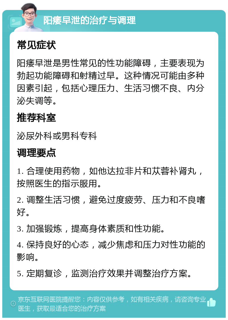 阳痿早泄的治疗与调理 常见症状 阳痿早泄是男性常见的性功能障碍，主要表现为勃起功能障碍和射精过早。这种情况可能由多种因素引起，包括心理压力、生活习惯不良、内分泌失调等。 推荐科室 泌尿外科或男科专科 调理要点 1. 合理使用药物，如他达拉非片和苁蓉补肾丸，按照医生的指示服用。 2. 调整生活习惯，避免过度疲劳、压力和不良嗜好。 3. 加强锻炼，提高身体素质和性功能。 4. 保持良好的心态，减少焦虑和压力对性功能的影响。 5. 定期复诊，监测治疗效果并调整治疗方案。