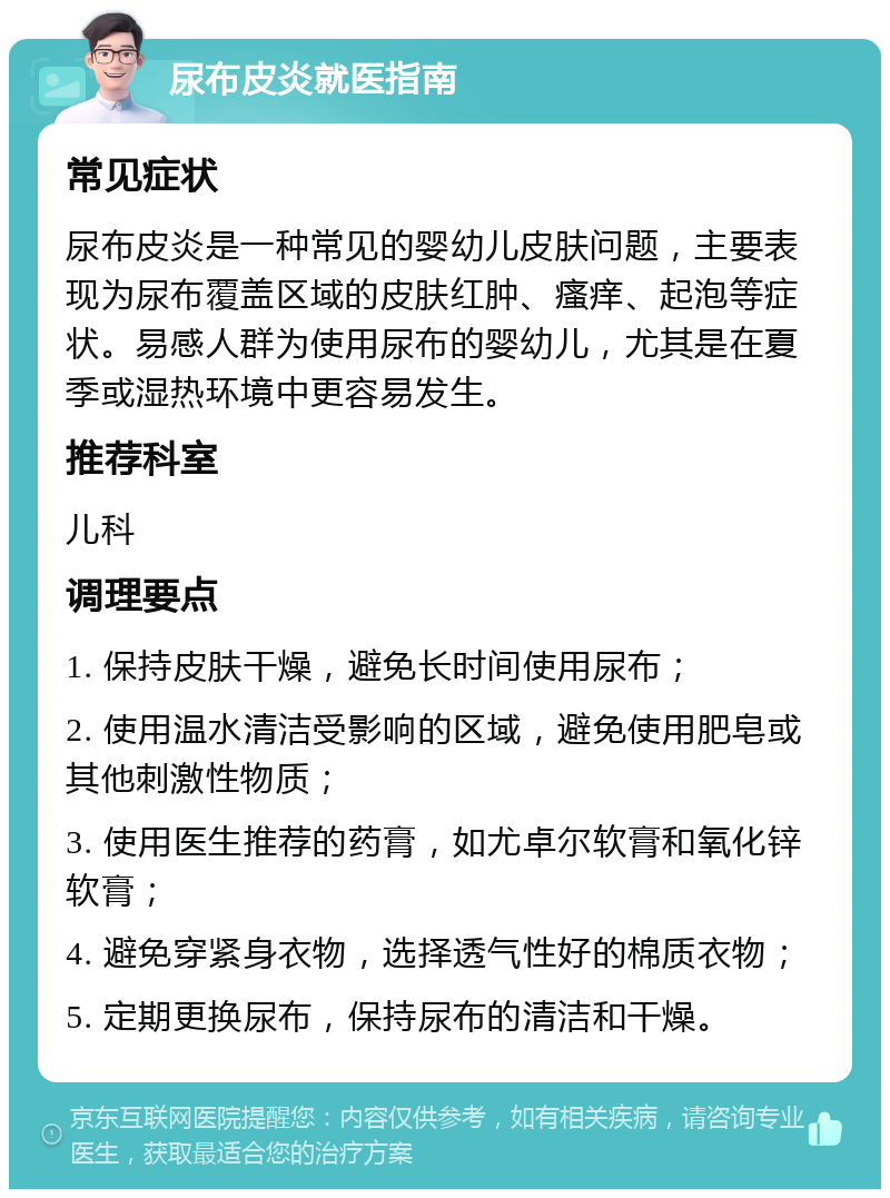 尿布皮炎就医指南 常见症状 尿布皮炎是一种常见的婴幼儿皮肤问题，主要表现为尿布覆盖区域的皮肤红肿、瘙痒、起泡等症状。易感人群为使用尿布的婴幼儿，尤其是在夏季或湿热环境中更容易发生。 推荐科室 儿科 调理要点 1. 保持皮肤干燥，避免长时间使用尿布； 2. 使用温水清洁受影响的区域，避免使用肥皂或其他刺激性物质； 3. 使用医生推荐的药膏，如尤卓尔软膏和氧化锌软膏； 4. 避免穿紧身衣物，选择透气性好的棉质衣物； 5. 定期更换尿布，保持尿布的清洁和干燥。