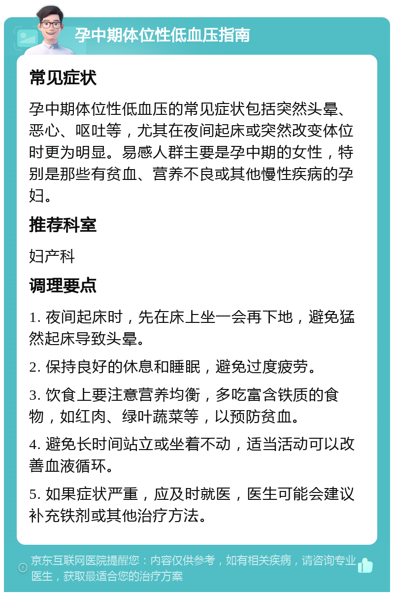 孕中期体位性低血压指南 常见症状 孕中期体位性低血压的常见症状包括突然头晕、恶心、呕吐等，尤其在夜间起床或突然改变体位时更为明显。易感人群主要是孕中期的女性，特别是那些有贫血、营养不良或其他慢性疾病的孕妇。 推荐科室 妇产科 调理要点 1. 夜间起床时，先在床上坐一会再下地，避免猛然起床导致头晕。 2. 保持良好的休息和睡眠，避免过度疲劳。 3. 饮食上要注意营养均衡，多吃富含铁质的食物，如红肉、绿叶蔬菜等，以预防贫血。 4. 避免长时间站立或坐着不动，适当活动可以改善血液循环。 5. 如果症状严重，应及时就医，医生可能会建议补充铁剂或其他治疗方法。