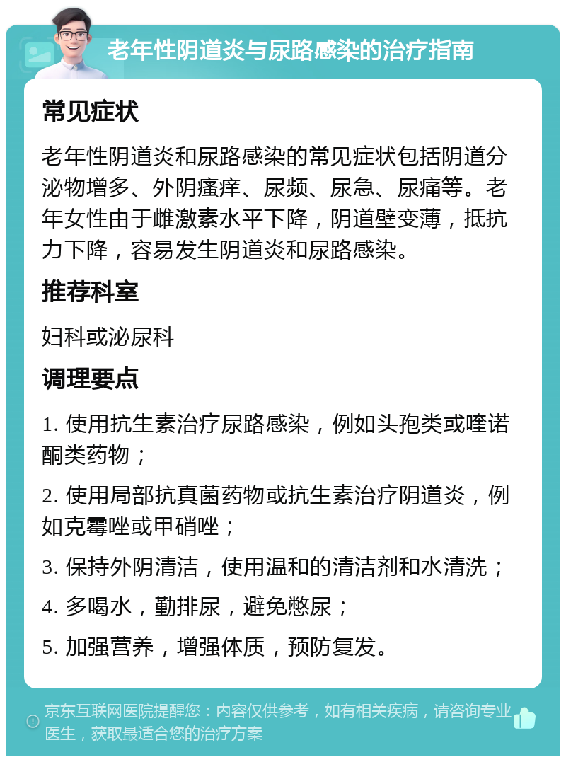 老年性阴道炎与尿路感染的治疗指南 常见症状 老年性阴道炎和尿路感染的常见症状包括阴道分泌物增多、外阴瘙痒、尿频、尿急、尿痛等。老年女性由于雌激素水平下降，阴道壁变薄，抵抗力下降，容易发生阴道炎和尿路感染。 推荐科室 妇科或泌尿科 调理要点 1. 使用抗生素治疗尿路感染，例如头孢类或喹诺酮类药物； 2. 使用局部抗真菌药物或抗生素治疗阴道炎，例如克霉唑或甲硝唑； 3. 保持外阴清洁，使用温和的清洁剂和水清洗； 4. 多喝水，勤排尿，避免憋尿； 5. 加强营养，增强体质，预防复发。