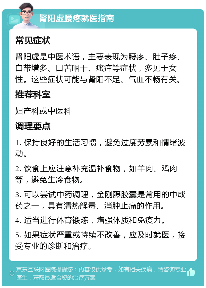 肾阳虚腰疼就医指南 常见症状 肾阳虚是中医术语，主要表现为腰疼、肚子疼、白带增多、口苦咽干、瘙痒等症状，多见于女性。这些症状可能与肾阳不足、气血不畅有关。 推荐科室 妇产科或中医科 调理要点 1. 保持良好的生活习惯，避免过度劳累和情绪波动。 2. 饮食上应注意补充温补食物，如羊肉、鸡肉等，避免生冷食物。 3. 可以尝试中药调理，金刚藤胶囊是常用的中成药之一，具有清热解毒、消肿止痛的作用。 4. 适当进行体育锻炼，增强体质和免疫力。 5. 如果症状严重或持续不改善，应及时就医，接受专业的诊断和治疗。