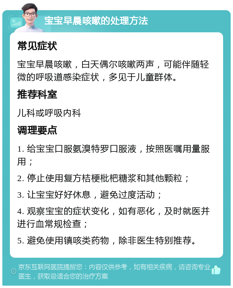 宝宝早晨咳嗽的处理方法 常见症状 宝宝早晨咳嗽，白天偶尔咳嗽两声，可能伴随轻微的呼吸道感染症状，多见于儿童群体。 推荐科室 儿科或呼吸内科 调理要点 1. 给宝宝口服氨溴特罗口服液，按照医嘱用量服用； 2. 停止使用复方桔梗枇杷糖浆和其他颗粒； 3. 让宝宝好好休息，避免过度活动； 4. 观察宝宝的症状变化，如有恶化，及时就医并进行血常规检查； 5. 避免使用镇咳类药物，除非医生特别推荐。