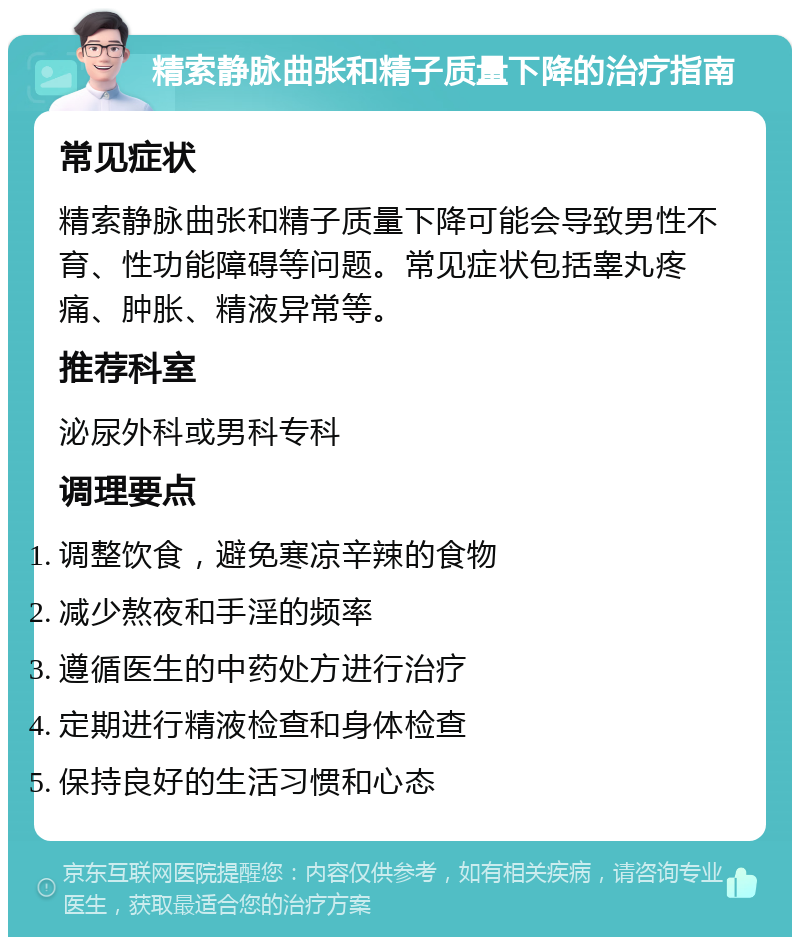 精索静脉曲张和精子质量下降的治疗指南 常见症状 精索静脉曲张和精子质量下降可能会导致男性不育、性功能障碍等问题。常见症状包括睾丸疼痛、肿胀、精液异常等。 推荐科室 泌尿外科或男科专科 调理要点 调整饮食，避免寒凉辛辣的食物 减少熬夜和手淫的频率 遵循医生的中药处方进行治疗 定期进行精液检查和身体检查 保持良好的生活习惯和心态