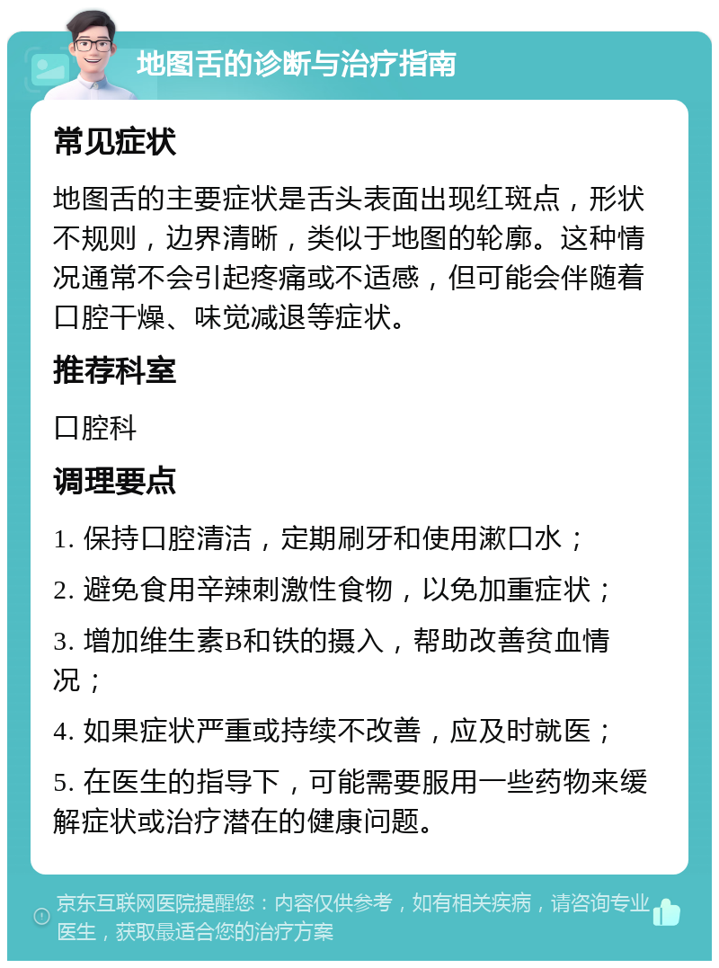 地图舌的诊断与治疗指南 常见症状 地图舌的主要症状是舌头表面出现红斑点，形状不规则，边界清晰，类似于地图的轮廓。这种情况通常不会引起疼痛或不适感，但可能会伴随着口腔干燥、味觉减退等症状。 推荐科室 口腔科 调理要点 1. 保持口腔清洁，定期刷牙和使用漱口水； 2. 避免食用辛辣刺激性食物，以免加重症状； 3. 增加维生素B和铁的摄入，帮助改善贫血情况； 4. 如果症状严重或持续不改善，应及时就医； 5. 在医生的指导下，可能需要服用一些药物来缓解症状或治疗潜在的健康问题。