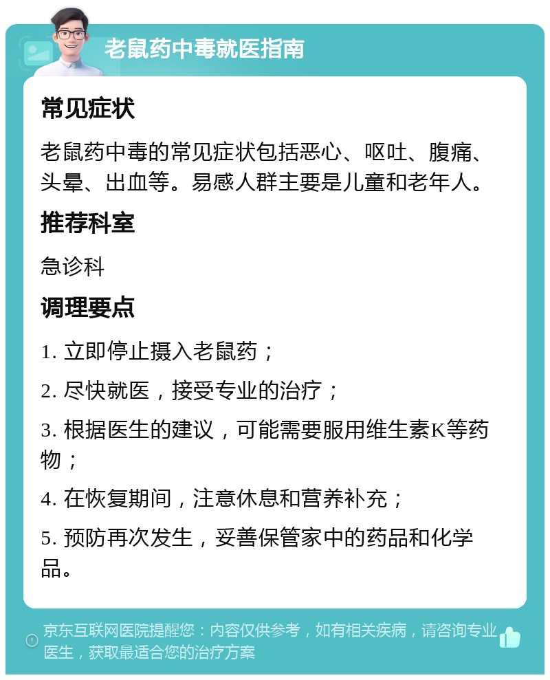 老鼠药中毒就医指南 常见症状 老鼠药中毒的常见症状包括恶心、呕吐、腹痛、头晕、出血等。易感人群主要是儿童和老年人。 推荐科室 急诊科 调理要点 1. 立即停止摄入老鼠药； 2. 尽快就医，接受专业的治疗； 3. 根据医生的建议，可能需要服用维生素K等药物； 4. 在恢复期间，注意休息和营养补充； 5. 预防再次发生，妥善保管家中的药品和化学品。