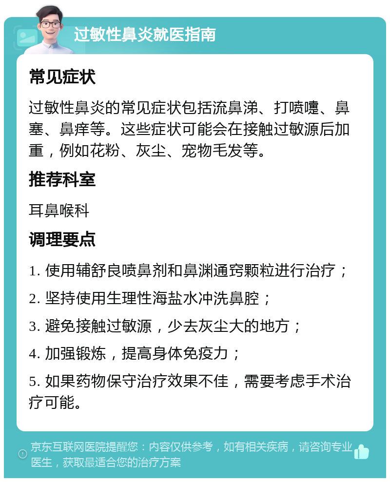 过敏性鼻炎就医指南 常见症状 过敏性鼻炎的常见症状包括流鼻涕、打喷嚏、鼻塞、鼻痒等。这些症状可能会在接触过敏源后加重，例如花粉、灰尘、宠物毛发等。 推荐科室 耳鼻喉科 调理要点 1. 使用辅舒良喷鼻剂和鼻渊通窍颗粒进行治疗； 2. 坚持使用生理性海盐水冲洗鼻腔； 3. 避免接触过敏源，少去灰尘大的地方； 4. 加强锻炼，提高身体免疫力； 5. 如果药物保守治疗效果不佳，需要考虑手术治疗可能。