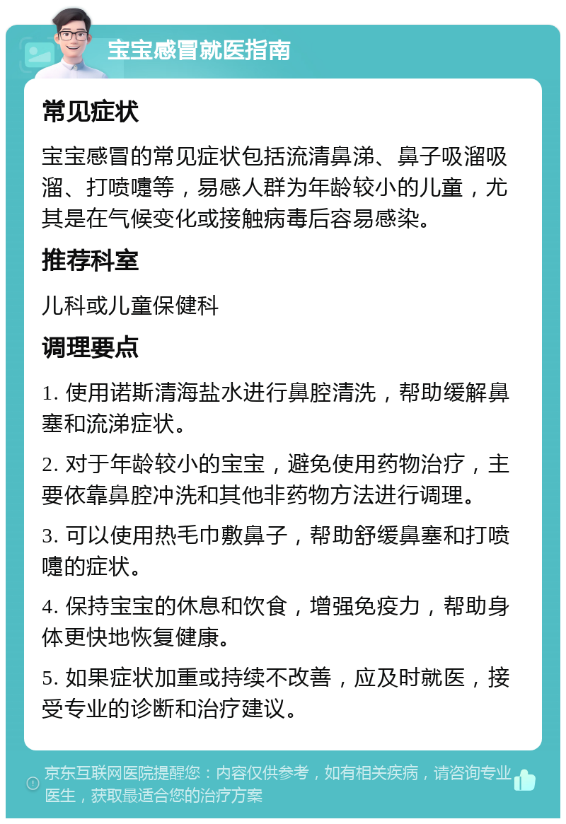 宝宝感冒就医指南 常见症状 宝宝感冒的常见症状包括流清鼻涕、鼻子吸溜吸溜、打喷嚏等，易感人群为年龄较小的儿童，尤其是在气候变化或接触病毒后容易感染。 推荐科室 儿科或儿童保健科 调理要点 1. 使用诺斯清海盐水进行鼻腔清洗，帮助缓解鼻塞和流涕症状。 2. 对于年龄较小的宝宝，避免使用药物治疗，主要依靠鼻腔冲洗和其他非药物方法进行调理。 3. 可以使用热毛巾敷鼻子，帮助舒缓鼻塞和打喷嚏的症状。 4. 保持宝宝的休息和饮食，增强免疫力，帮助身体更快地恢复健康。 5. 如果症状加重或持续不改善，应及时就医，接受专业的诊断和治疗建议。