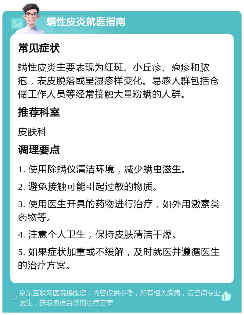 螨性皮炎就医指南 常见症状 螨性皮炎主要表现为红斑、小丘疹、疱疹和脓疱，表皮脱落或呈湿疹样变化。易感人群包括仓储工作人员等经常接触大量粉螨的人群。 推荐科室 皮肤科 调理要点 1. 使用除螨仪清洁环境，减少螨虫滋生。 2. 避免接触可能引起过敏的物质。 3. 使用医生开具的药物进行治疗，如外用激素类药物等。 4. 注意个人卫生，保持皮肤清洁干燥。 5. 如果症状加重或不缓解，及时就医并遵循医生的治疗方案。