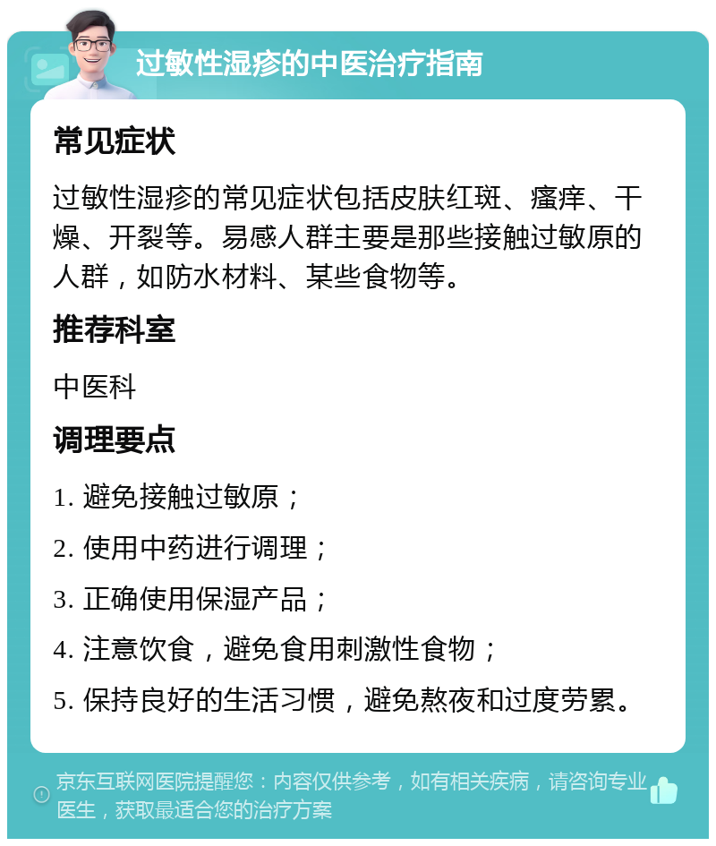 过敏性湿疹的中医治疗指南 常见症状 过敏性湿疹的常见症状包括皮肤红斑、瘙痒、干燥、开裂等。易感人群主要是那些接触过敏原的人群，如防水材料、某些食物等。 推荐科室 中医科 调理要点 1. 避免接触过敏原； 2. 使用中药进行调理； 3. 正确使用保湿产品； 4. 注意饮食，避免食用刺激性食物； 5. 保持良好的生活习惯，避免熬夜和过度劳累。