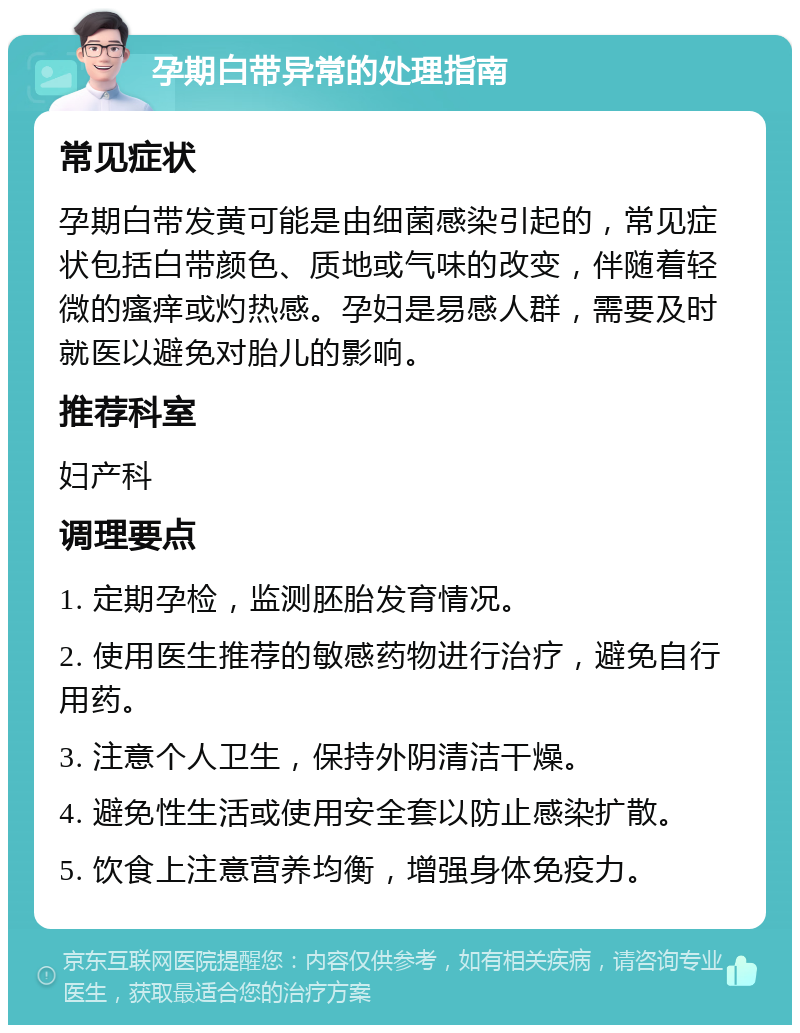 孕期白带异常的处理指南 常见症状 孕期白带发黄可能是由细菌感染引起的，常见症状包括白带颜色、质地或气味的改变，伴随着轻微的瘙痒或灼热感。孕妇是易感人群，需要及时就医以避免对胎儿的影响。 推荐科室 妇产科 调理要点 1. 定期孕检，监测胚胎发育情况。 2. 使用医生推荐的敏感药物进行治疗，避免自行用药。 3. 注意个人卫生，保持外阴清洁干燥。 4. 避免性生活或使用安全套以防止感染扩散。 5. 饮食上注意营养均衡，增强身体免疫力。