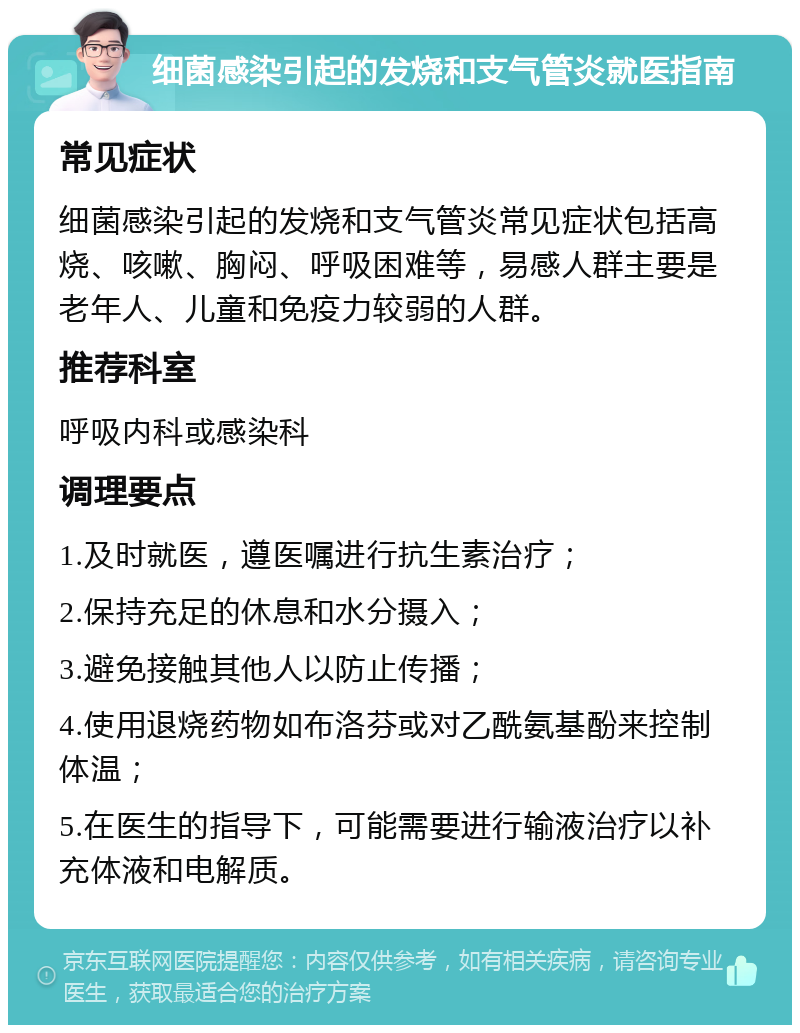 细菌感染引起的发烧和支气管炎就医指南 常见症状 细菌感染引起的发烧和支气管炎常见症状包括高烧、咳嗽、胸闷、呼吸困难等，易感人群主要是老年人、儿童和免疫力较弱的人群。 推荐科室 呼吸内科或感染科 调理要点 1.及时就医，遵医嘱进行抗生素治疗； 2.保持充足的休息和水分摄入； 3.避免接触其他人以防止传播； 4.使用退烧药物如布洛芬或对乙酰氨基酚来控制体温； 5.在医生的指导下，可能需要进行输液治疗以补充体液和电解质。