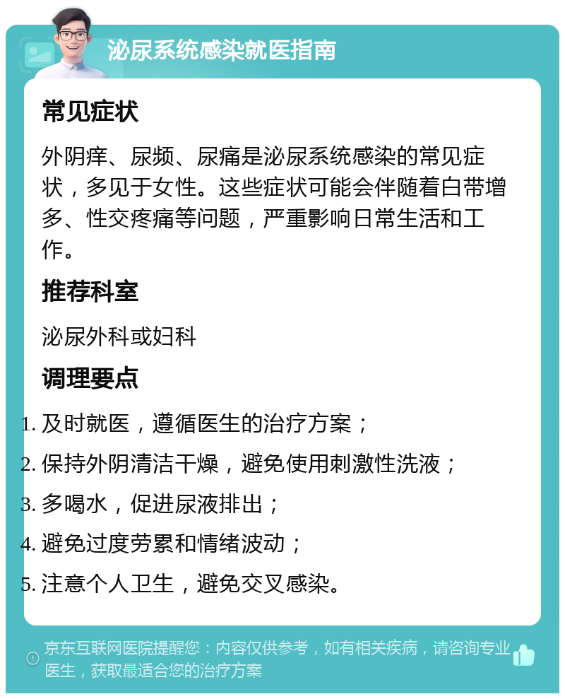 泌尿系统感染就医指南 常见症状 外阴痒、尿频、尿痛是泌尿系统感染的常见症状，多见于女性。这些症状可能会伴随着白带增多、性交疼痛等问题，严重影响日常生活和工作。 推荐科室 泌尿外科或妇科 调理要点 及时就医，遵循医生的治疗方案； 保持外阴清洁干燥，避免使用刺激性洗液； 多喝水，促进尿液排出； 避免过度劳累和情绪波动； 注意个人卫生，避免交叉感染。