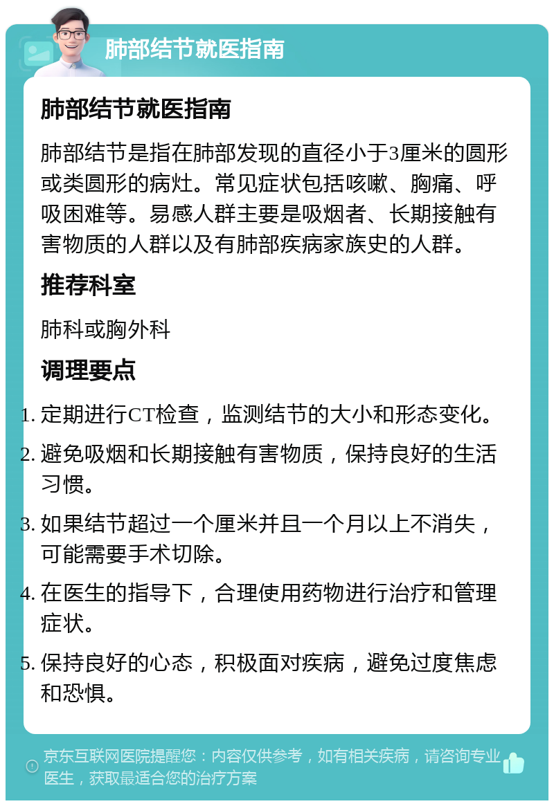 肺部结节就医指南 肺部结节就医指南 肺部结节是指在肺部发现的直径小于3厘米的圆形或类圆形的病灶。常见症状包括咳嗽、胸痛、呼吸困难等。易感人群主要是吸烟者、长期接触有害物质的人群以及有肺部疾病家族史的人群。 推荐科室 肺科或胸外科 调理要点 定期进行CT检查，监测结节的大小和形态变化。 避免吸烟和长期接触有害物质，保持良好的生活习惯。 如果结节超过一个厘米并且一个月以上不消失，可能需要手术切除。 在医生的指导下，合理使用药物进行治疗和管理症状。 保持良好的心态，积极面对疾病，避免过度焦虑和恐惧。