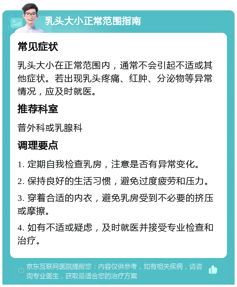 乳头大小正常范围指南 常见症状 乳头大小在正常范围内，通常不会引起不适或其他症状。若出现乳头疼痛、红肿、分泌物等异常情况，应及时就医。 推荐科室 普外科或乳腺科 调理要点 1. 定期自我检查乳房，注意是否有异常变化。 2. 保持良好的生活习惯，避免过度疲劳和压力。 3. 穿着合适的内衣，避免乳房受到不必要的挤压或摩擦。 4. 如有不适或疑虑，及时就医并接受专业检查和治疗。