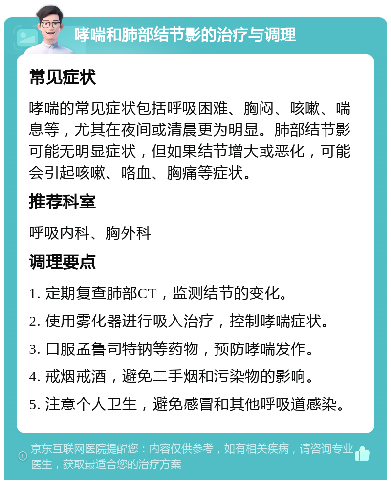 哮喘和肺部结节影的治疗与调理 常见症状 哮喘的常见症状包括呼吸困难、胸闷、咳嗽、喘息等，尤其在夜间或清晨更为明显。肺部结节影可能无明显症状，但如果结节增大或恶化，可能会引起咳嗽、咯血、胸痛等症状。 推荐科室 呼吸内科、胸外科 调理要点 1. 定期复查肺部CT，监测结节的变化。 2. 使用雾化器进行吸入治疗，控制哮喘症状。 3. 口服孟鲁司特钠等药物，预防哮喘发作。 4. 戒烟戒酒，避免二手烟和污染物的影响。 5. 注意个人卫生，避免感冒和其他呼吸道感染。