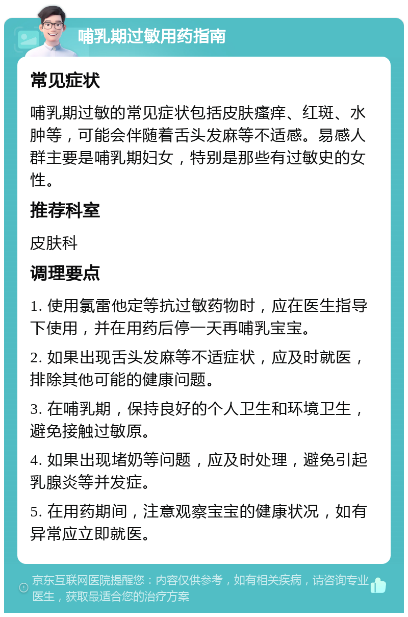 哺乳期过敏用药指南 常见症状 哺乳期过敏的常见症状包括皮肤瘙痒、红斑、水肿等，可能会伴随着舌头发麻等不适感。易感人群主要是哺乳期妇女，特别是那些有过敏史的女性。 推荐科室 皮肤科 调理要点 1. 使用氯雷他定等抗过敏药物时，应在医生指导下使用，并在用药后停一天再哺乳宝宝。 2. 如果出现舌头发麻等不适症状，应及时就医，排除其他可能的健康问题。 3. 在哺乳期，保持良好的个人卫生和环境卫生，避免接触过敏原。 4. 如果出现堵奶等问题，应及时处理，避免引起乳腺炎等并发症。 5. 在用药期间，注意观察宝宝的健康状况，如有异常应立即就医。