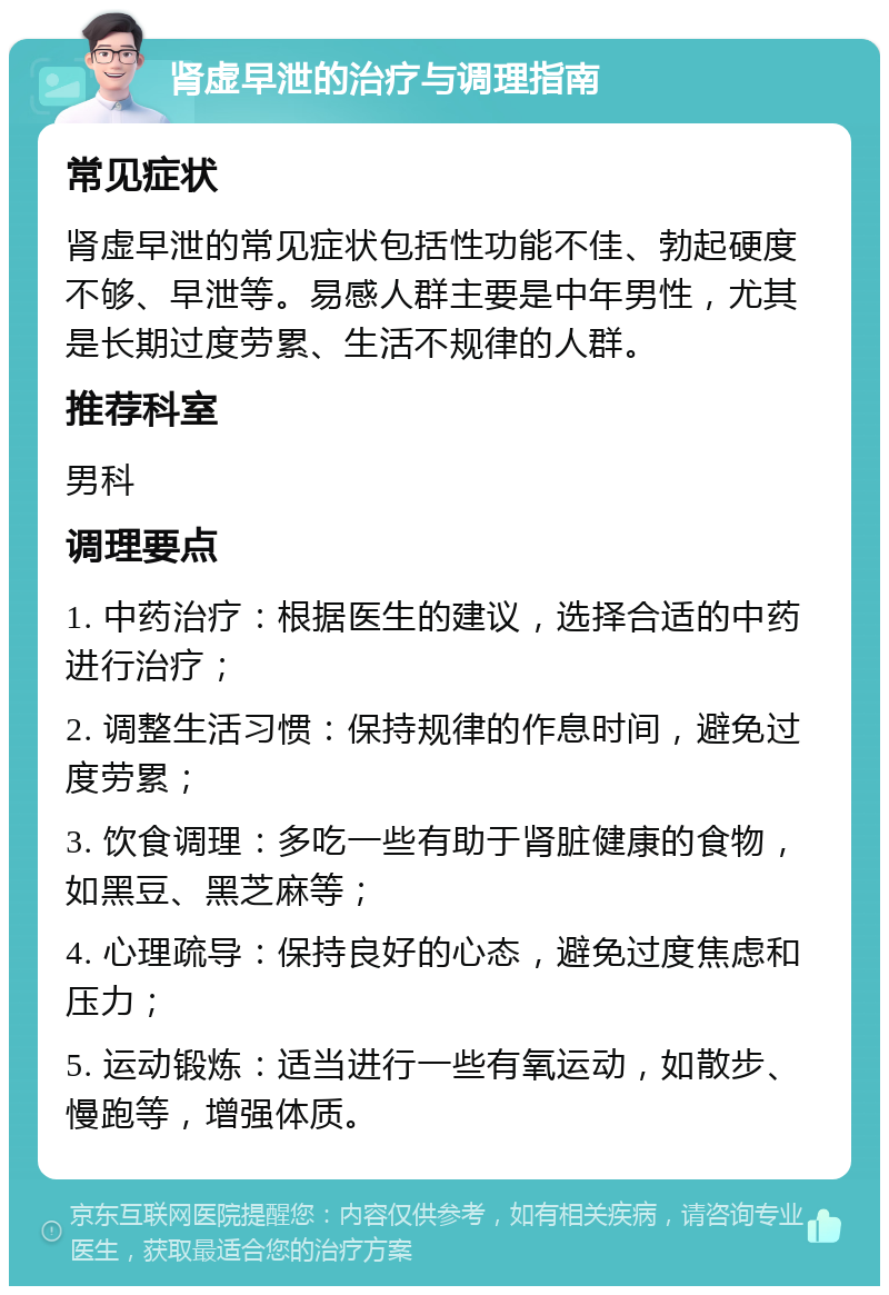 肾虚早泄的治疗与调理指南 常见症状 肾虚早泄的常见症状包括性功能不佳、勃起硬度不够、早泄等。易感人群主要是中年男性，尤其是长期过度劳累、生活不规律的人群。 推荐科室 男科 调理要点 1. 中药治疗：根据医生的建议，选择合适的中药进行治疗； 2. 调整生活习惯：保持规律的作息时间，避免过度劳累； 3. 饮食调理：多吃一些有助于肾脏健康的食物，如黑豆、黑芝麻等； 4. 心理疏导：保持良好的心态，避免过度焦虑和压力； 5. 运动锻炼：适当进行一些有氧运动，如散步、慢跑等，增强体质。