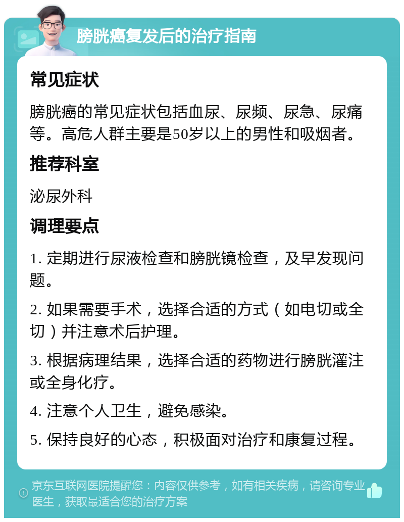 膀胱癌复发后的治疗指南 常见症状 膀胱癌的常见症状包括血尿、尿频、尿急、尿痛等。高危人群主要是50岁以上的男性和吸烟者。 推荐科室 泌尿外科 调理要点 1. 定期进行尿液检查和膀胱镜检查，及早发现问题。 2. 如果需要手术，选择合适的方式（如电切或全切）并注意术后护理。 3. 根据病理结果，选择合适的药物进行膀胱灌注或全身化疗。 4. 注意个人卫生，避免感染。 5. 保持良好的心态，积极面对治疗和康复过程。