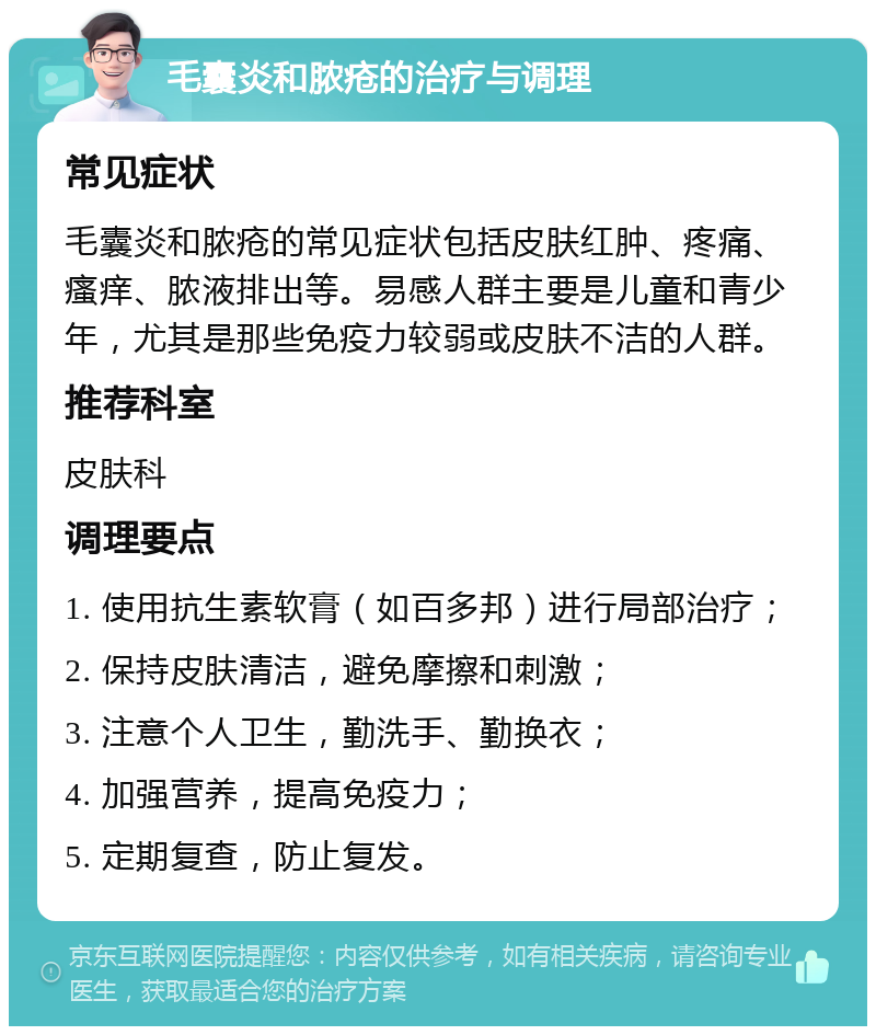 毛囊炎和脓疮的治疗与调理 常见症状 毛囊炎和脓疮的常见症状包括皮肤红肿、疼痛、瘙痒、脓液排出等。易感人群主要是儿童和青少年，尤其是那些免疫力较弱或皮肤不洁的人群。 推荐科室 皮肤科 调理要点 1. 使用抗生素软膏（如百多邦）进行局部治疗； 2. 保持皮肤清洁，避免摩擦和刺激； 3. 注意个人卫生，勤洗手、勤换衣； 4. 加强营养，提高免疫力； 5. 定期复查，防止复发。