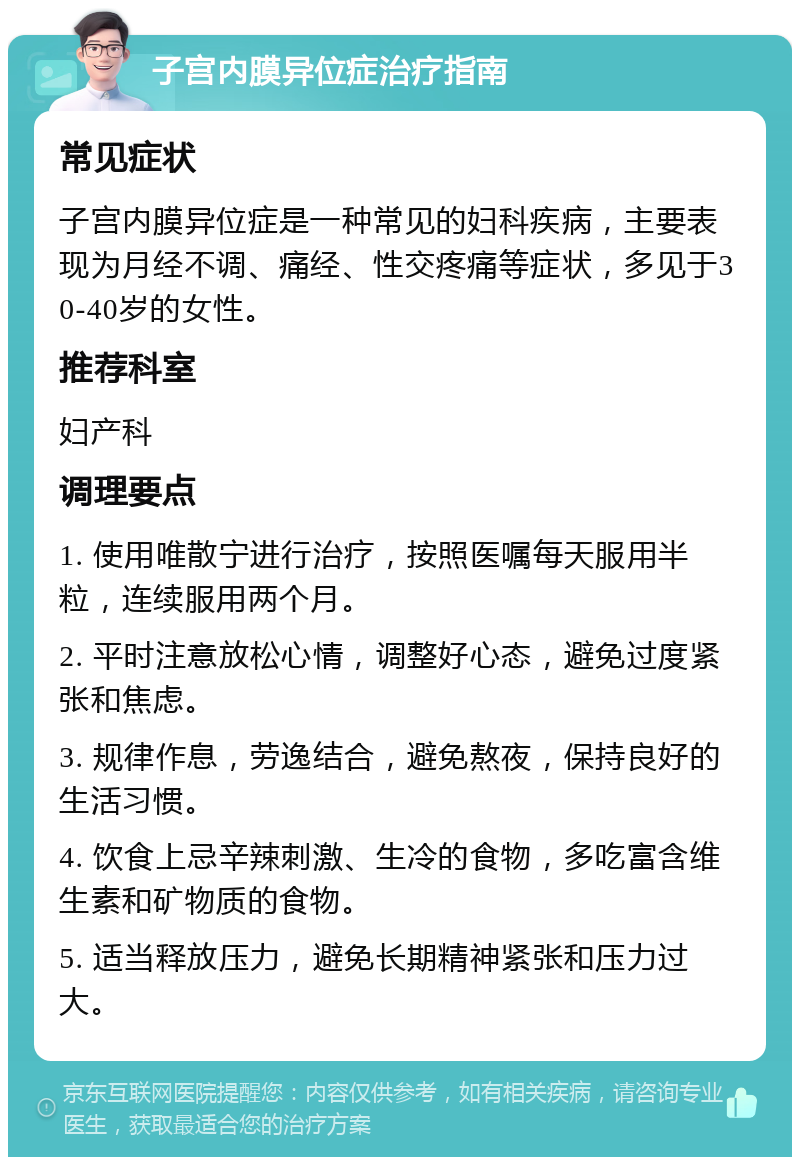 子宫内膜异位症治疗指南 常见症状 子宫内膜异位症是一种常见的妇科疾病，主要表现为月经不调、痛经、性交疼痛等症状，多见于30-40岁的女性。 推荐科室 妇产科 调理要点 1. 使用唯散宁进行治疗，按照医嘱每天服用半粒，连续服用两个月。 2. 平时注意放松心情，调整好心态，避免过度紧张和焦虑。 3. 规律作息，劳逸结合，避免熬夜，保持良好的生活习惯。 4. 饮食上忌辛辣刺激、生冷的食物，多吃富含维生素和矿物质的食物。 5. 适当释放压力，避免长期精神紧张和压力过大。