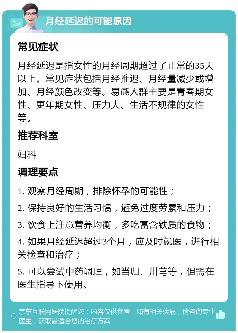 月经延迟的可能原因 常见症状 月经延迟是指女性的月经周期超过了正常的35天以上。常见症状包括月经推迟、月经量减少或增加、月经颜色改变等。易感人群主要是青春期女性、更年期女性、压力大、生活不规律的女性等。 推荐科室 妇科 调理要点 1. 观察月经周期，排除怀孕的可能性； 2. 保持良好的生活习惯，避免过度劳累和压力； 3. 饮食上注意营养均衡，多吃富含铁质的食物； 4. 如果月经延迟超过3个月，应及时就医，进行相关检查和治疗； 5. 可以尝试中药调理，如当归、川芎等，但需在医生指导下使用。