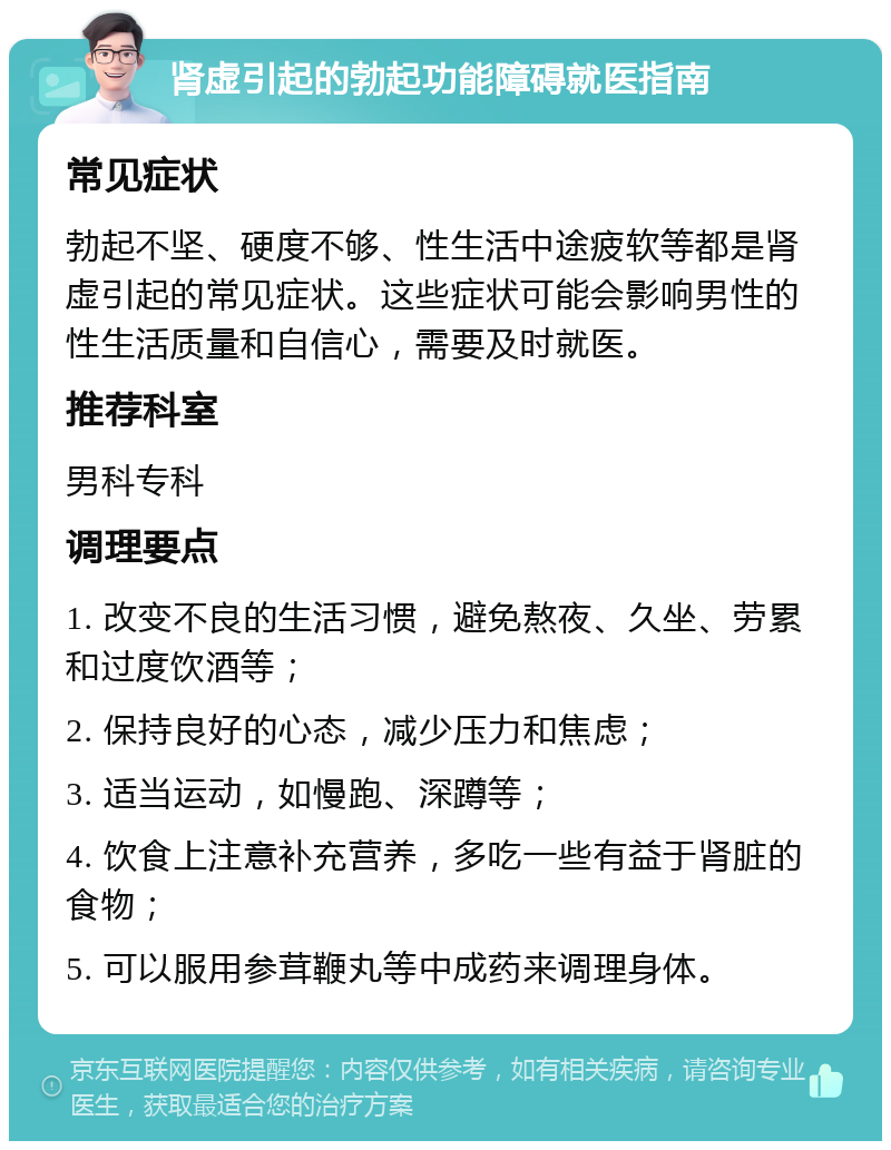 肾虚引起的勃起功能障碍就医指南 常见症状 勃起不坚、硬度不够、性生活中途疲软等都是肾虚引起的常见症状。这些症状可能会影响男性的性生活质量和自信心，需要及时就医。 推荐科室 男科专科 调理要点 1. 改变不良的生活习惯，避免熬夜、久坐、劳累和过度饮酒等； 2. 保持良好的心态，减少压力和焦虑； 3. 适当运动，如慢跑、深蹲等； 4. 饮食上注意补充营养，多吃一些有益于肾脏的食物； 5. 可以服用参茸鞭丸等中成药来调理身体。