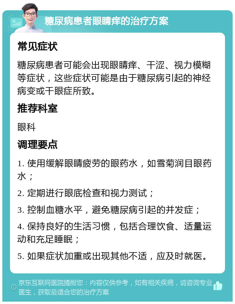 糖尿病患者眼睛痒的治疗方案 常见症状 糖尿病患者可能会出现眼睛痒、干涩、视力模糊等症状，这些症状可能是由于糖尿病引起的神经病变或干眼症所致。 推荐科室 眼科 调理要点 1. 使用缓解眼睛疲劳的眼药水，如雪菊润目眼药水； 2. 定期进行眼底检查和视力测试； 3. 控制血糖水平，避免糖尿病引起的并发症； 4. 保持良好的生活习惯，包括合理饮食、适量运动和充足睡眠； 5. 如果症状加重或出现其他不适，应及时就医。