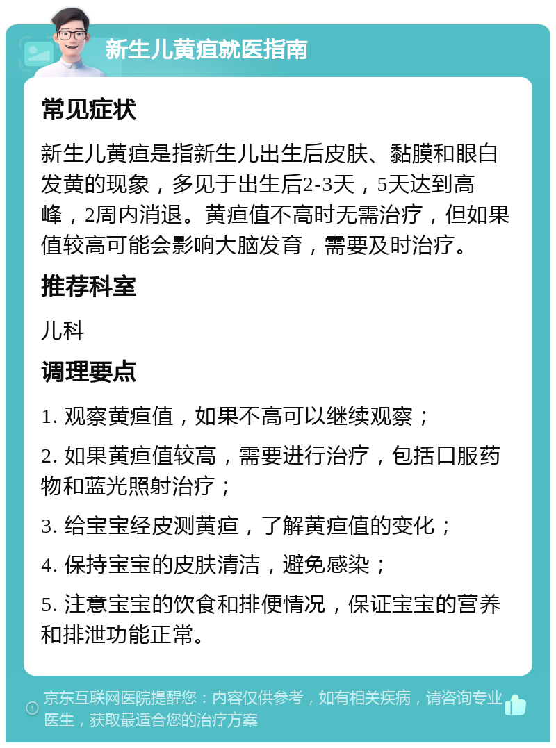 新生儿黄疸就医指南 常见症状 新生儿黄疸是指新生儿出生后皮肤、黏膜和眼白发黄的现象，多见于出生后2-3天，5天达到高峰，2周内消退。黄疸值不高时无需治疗，但如果值较高可能会影响大脑发育，需要及时治疗。 推荐科室 儿科 调理要点 1. 观察黄疸值，如果不高可以继续观察； 2. 如果黄疸值较高，需要进行治疗，包括口服药物和蓝光照射治疗； 3. 给宝宝经皮测黄疸，了解黄疸值的变化； 4. 保持宝宝的皮肤清洁，避免感染； 5. 注意宝宝的饮食和排便情况，保证宝宝的营养和排泄功能正常。