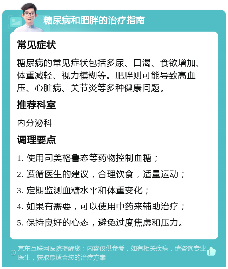 糖尿病和肥胖的治疗指南 常见症状 糖尿病的常见症状包括多尿、口渴、食欲增加、体重减轻、视力模糊等。肥胖则可能导致高血压、心脏病、关节炎等多种健康问题。 推荐科室 内分泌科 调理要点 1. 使用司美格鲁态等药物控制血糖； 2. 遵循医生的建议，合理饮食，适量运动； 3. 定期监测血糖水平和体重变化； 4. 如果有需要，可以使用中药来辅助治疗； 5. 保持良好的心态，避免过度焦虑和压力。