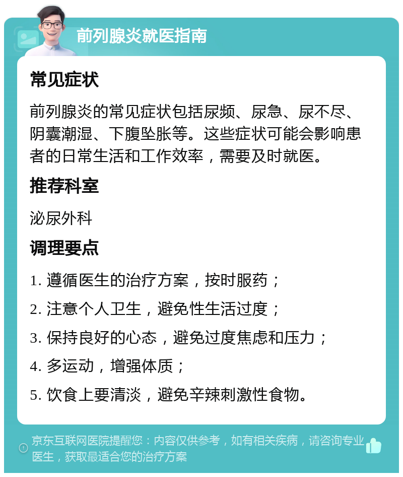 前列腺炎就医指南 常见症状 前列腺炎的常见症状包括尿频、尿急、尿不尽、阴囊潮湿、下腹坠胀等。这些症状可能会影响患者的日常生活和工作效率，需要及时就医。 推荐科室 泌尿外科 调理要点 1. 遵循医生的治疗方案，按时服药； 2. 注意个人卫生，避免性生活过度； 3. 保持良好的心态，避免过度焦虑和压力； 4. 多运动，增强体质； 5. 饮食上要清淡，避免辛辣刺激性食物。