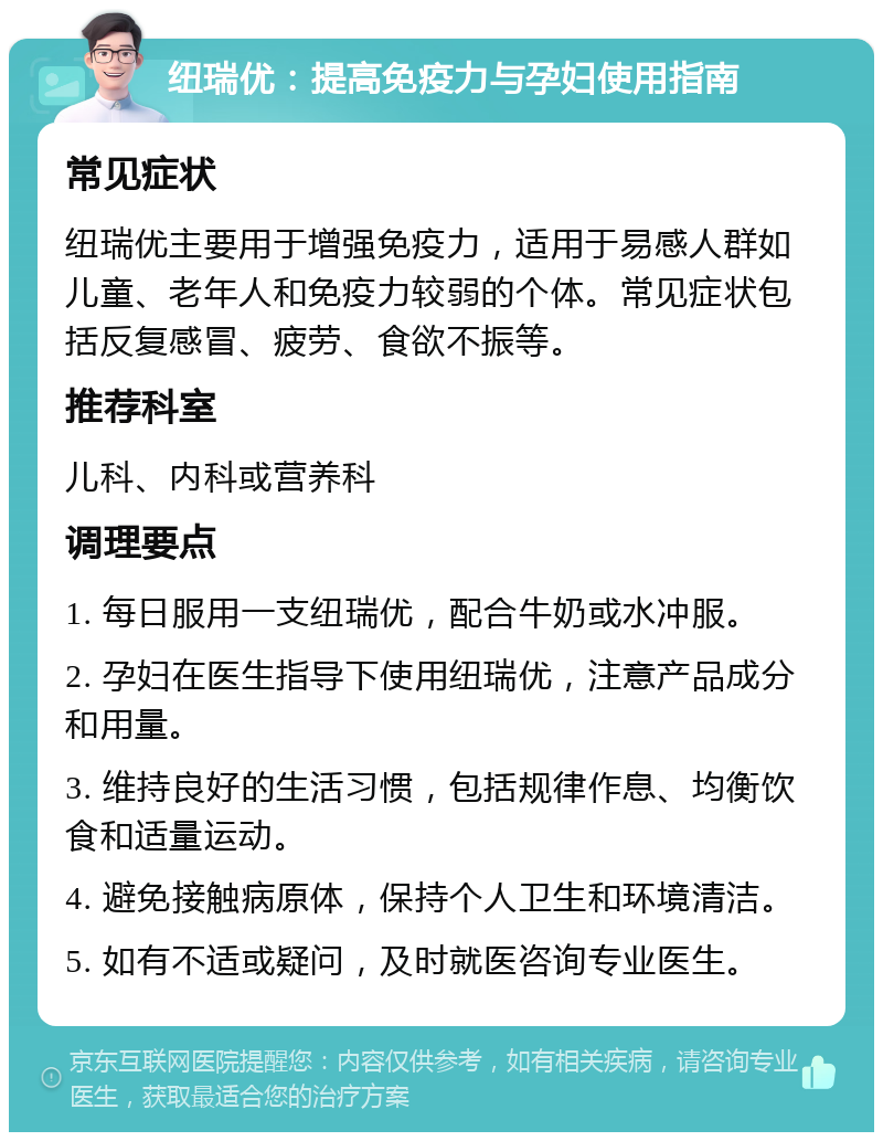 纽瑞优：提高免疫力与孕妇使用指南 常见症状 纽瑞优主要用于增强免疫力，适用于易感人群如儿童、老年人和免疫力较弱的个体。常见症状包括反复感冒、疲劳、食欲不振等。 推荐科室 儿科、内科或营养科 调理要点 1. 每日服用一支纽瑞优，配合牛奶或水冲服。 2. 孕妇在医生指导下使用纽瑞优，注意产品成分和用量。 3. 维持良好的生活习惯，包括规律作息、均衡饮食和适量运动。 4. 避免接触病原体，保持个人卫生和环境清洁。 5. 如有不适或疑问，及时就医咨询专业医生。